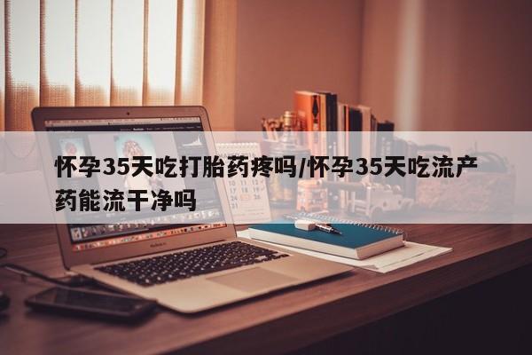 打胎药专卖微信怀孕35天吃打胎药疼吗/怀孕35天吃流产药能流干净吗