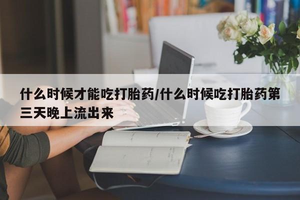 打胎药专卖微信什么时候才能吃打胎药/什么时候吃打胎药第三天晚上流出来