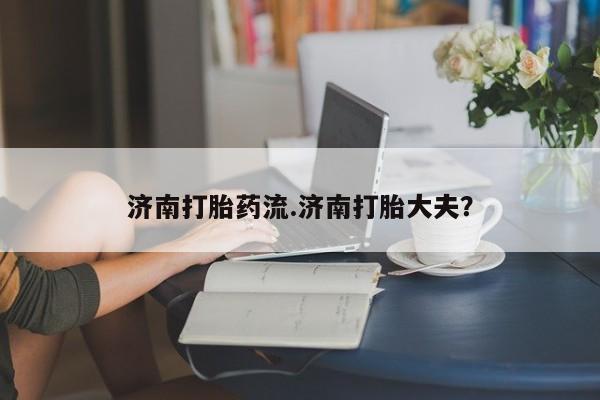 打胎药专卖微信济南打胎药流.济南打胎大夫？