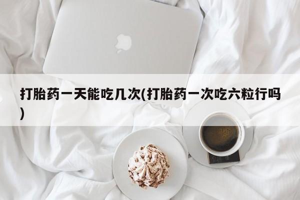 打胎药专卖微信打胎药一天能吃几次(打胎药一次吃六粒行吗)