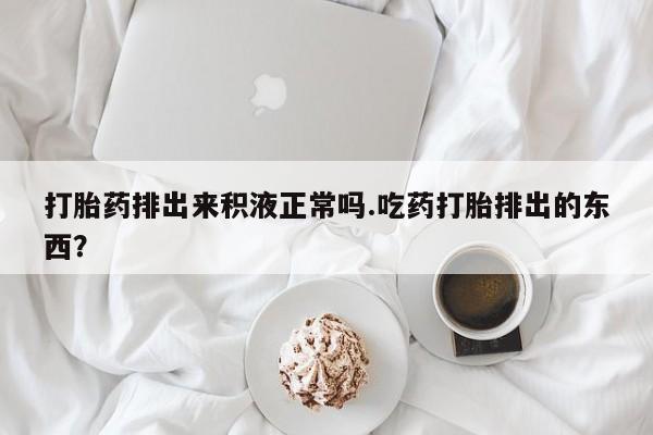 打胎药专卖微信打胎药排出来积液正常吗.吃药打胎排出的东西？