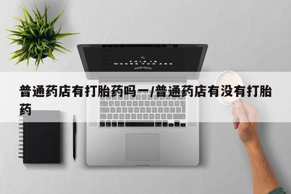 打胎药专卖微信普通药店有打胎药吗一/普通药店有没有打胎药