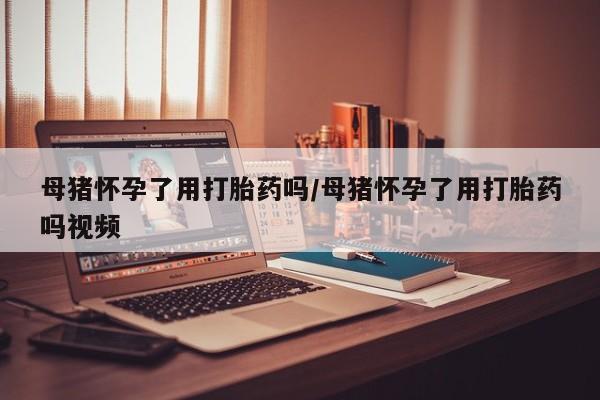 打胎药专卖微信母猪怀孕了用打胎药吗/母猪怀孕了用打胎药吗视频