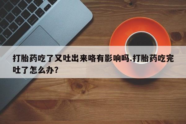 打胎药专卖微信打胎药吃了又吐出来咯有影响吗.打胎药吃完吐了怎么办？