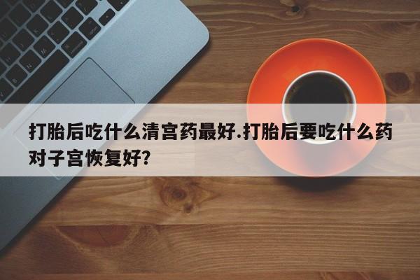 打胎药专卖微信打胎后吃什么清宫药最好.打胎后要吃什么药对子宫恢复好？