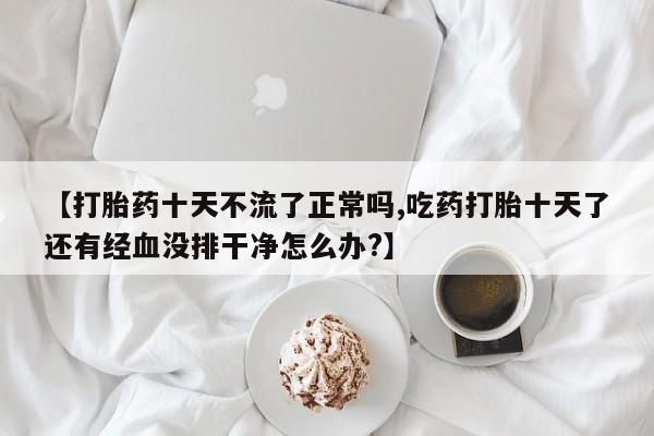 打胎药专卖微信【打胎药十天不流了正常吗,吃药打胎十天了还有经血没排干净怎么办?】