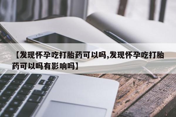 打胎药专卖微信【发现怀孕吃打胎药可以吗,发现怀孕吃打胎药可以吗有影响吗】