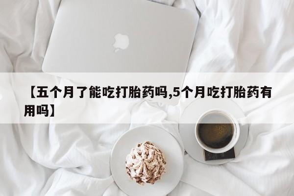 打胎药专卖微信【五个月了能吃打胎药吗,5个月吃打胎药有用吗】
