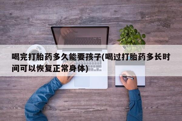 打胎药专卖微信喝完打胎药多久能要孩子(喝过打胎药多长时间可以恢复正常身体)