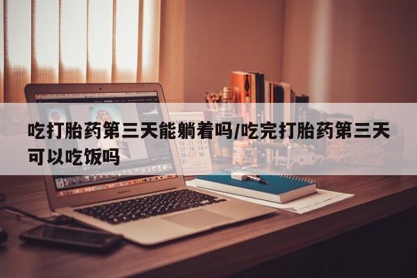 打胎药专卖微信吃打胎药第三天能躺着吗/吃完打胎药第三天可以吃饭吗