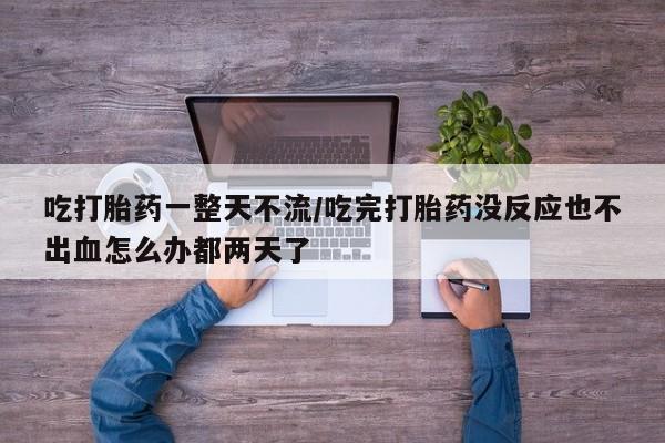 打胎药专卖微信吃打胎药一整天不流/吃完打胎药没反应也不出血怎么办都两天了