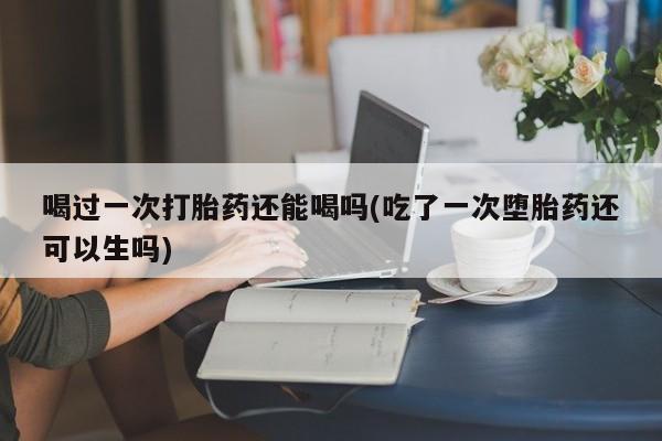 打胎药专卖微信喝过一次打胎药还能喝吗(吃了一次堕胎药还可以生吗)