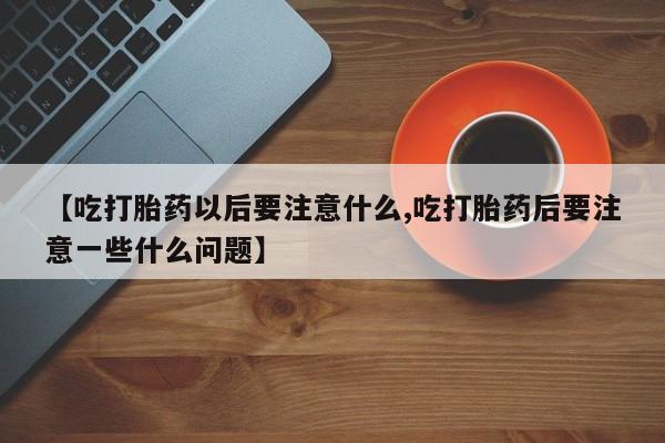 打胎药专卖微信【吃打胎药以后要注意什么,吃打胎药后要注意一些什么问题】