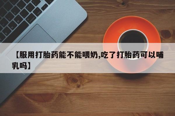 打胎药专卖微信【服用打胎药能不能喂奶,吃了打胎药可以哺乳吗】