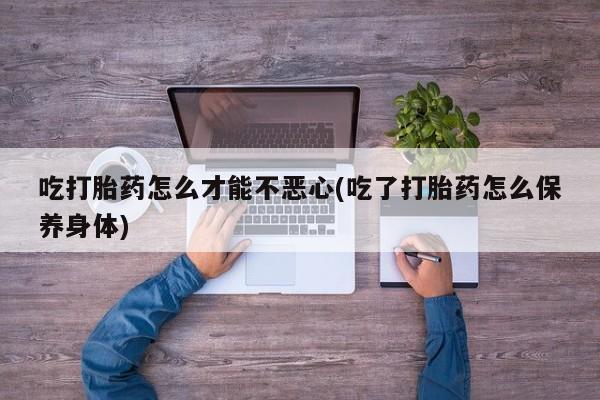 打胎药专卖微信吃打胎药怎么才能不恶心(吃了打胎药怎么保养身体)