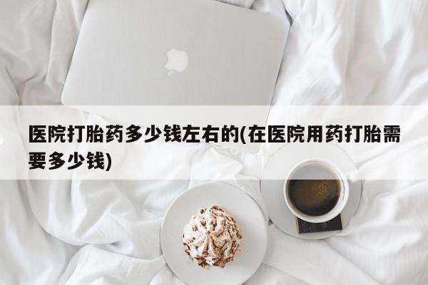 打胎药专卖微信医院打胎药多少钱左右的(在医院用药打胎需要多少钱)