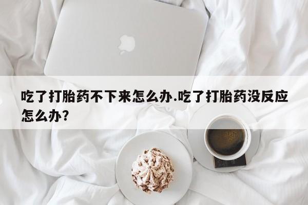 打胎药专卖微信吃了打胎药不下来怎么办.吃了打胎药没反应怎么办？