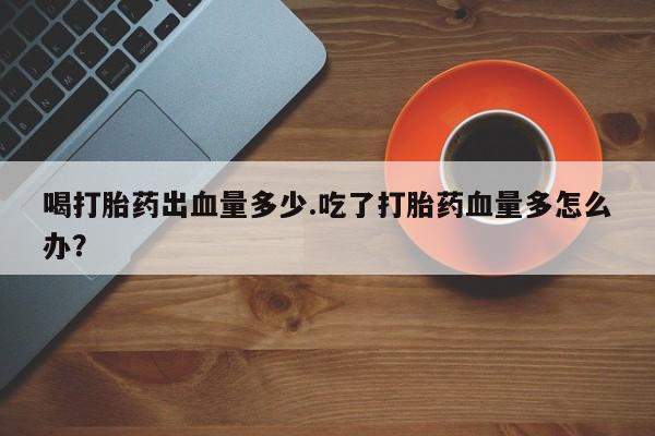 打胎药专卖微信喝打胎药出血量多少.吃了打胎药血量多怎么办？