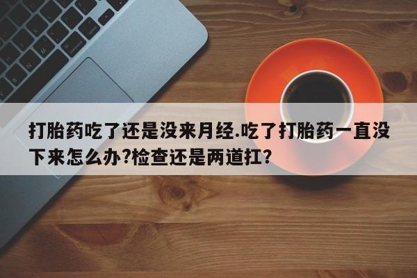 打胎药专卖微信打胎药吃了还是没来月经.吃了打胎药一直没下来怎么办?检查还是两道扛？
