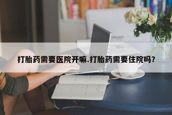 打胎药专卖微信打胎药需要医院开嘛.打胎药需要住院吗？