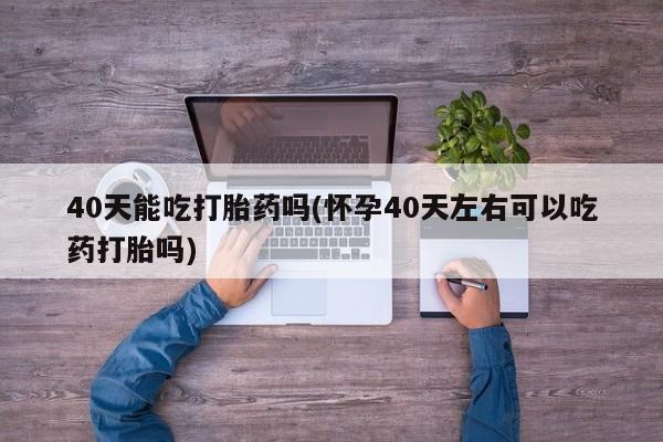 打胎药专卖微信40天能吃打胎药吗(怀孕40天左右可以吃药打胎吗)
