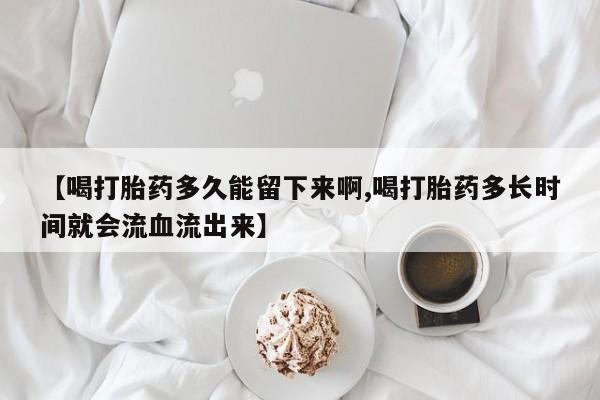 打胎药专卖微信【喝打胎药多久能留下来啊,喝打胎药多长时间就会流血流出来】