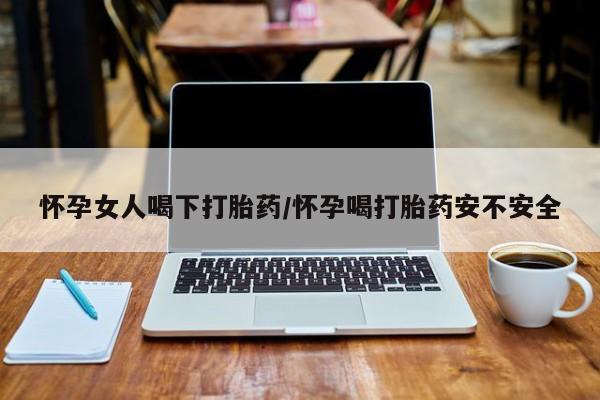 打胎药专卖微信怀孕女人喝下打胎药/怀孕喝打胎药安不安全
