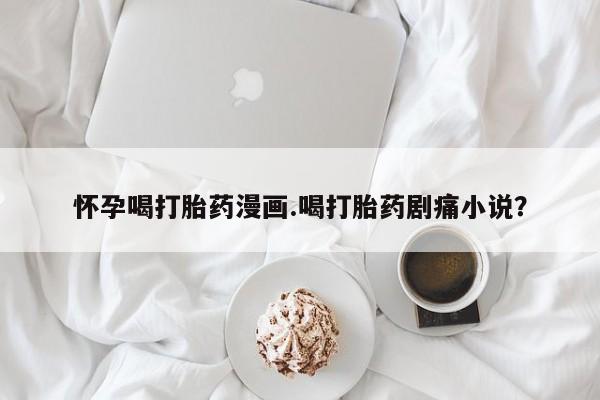 打胎药专卖微信怀孕喝打胎药漫画.喝打胎药剧痛小说？