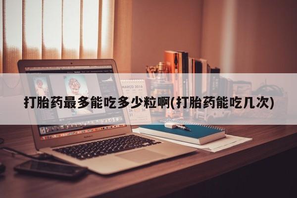 打胎药专卖微信打胎药最多能吃多少粒啊(打胎药能吃几次)