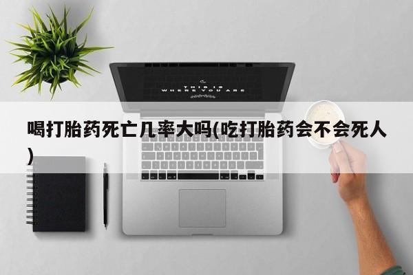 打胎药专卖微信喝打胎药死亡几率大吗(吃打胎药会不会死人)