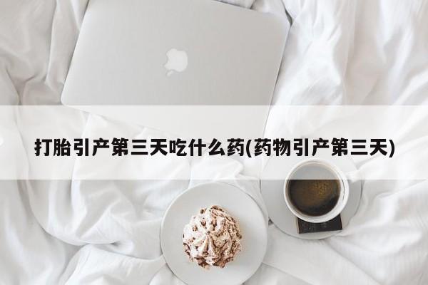 打胎药专卖微信打胎引产第三天吃什么药(药物引产第三天)