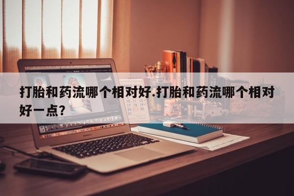 打胎药专卖微信打胎和药流哪个相对好.打胎和药流哪个相对好一点？