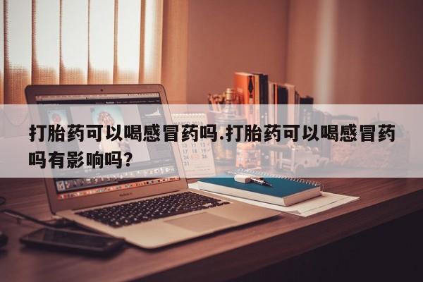 打胎药专卖微信打胎药可以喝感冒药吗.打胎药可以喝感冒药吗有影响吗？