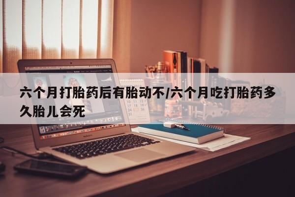 打胎药专卖微信六个月打胎药后有胎动不/六个月吃打胎药多久胎儿会死