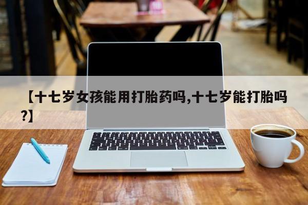 打胎药专卖微信【十七岁女孩能用打胎药吗,十七岁能打胎吗?】