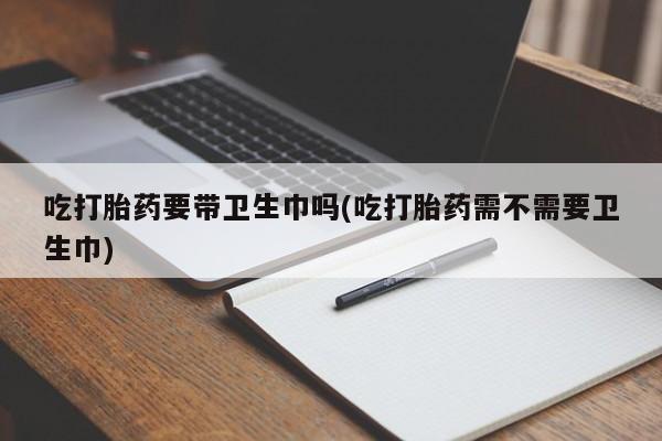 打胎药专卖微信吃打胎药要带卫生巾吗(吃打胎药需不需要卫生巾)
