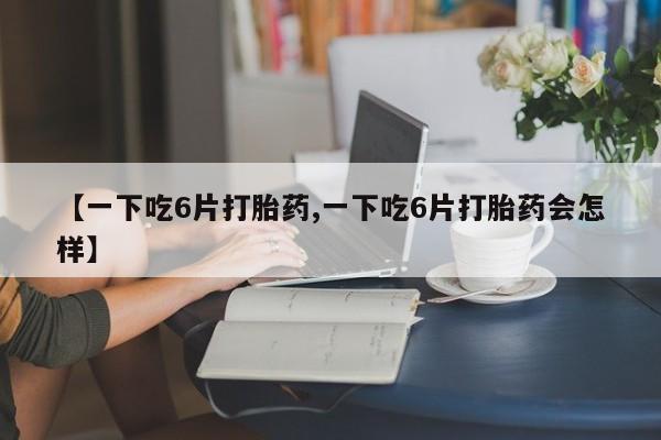 打胎药专卖微信【一下吃6片打胎药,一下吃6片打胎药会怎样】