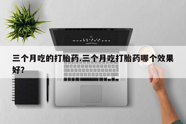 打胎药专卖微信三个月吃的打胎药.三个月吃打胎药哪个效果好？