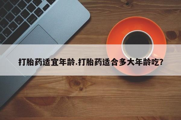 打胎药专卖微信打胎药适宜年龄.打胎药适合多大年龄吃？