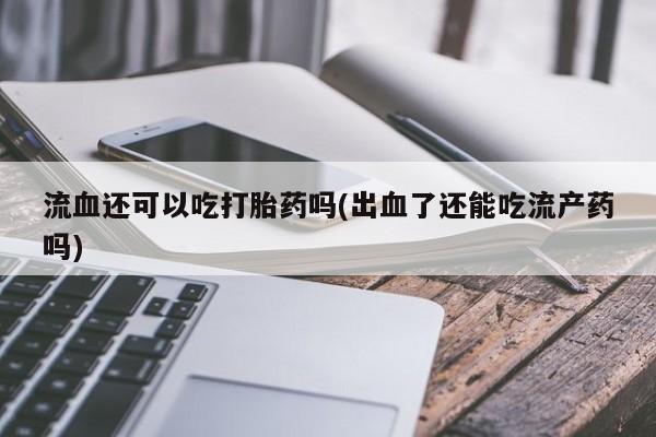 打胎药专卖微信流血还可以吃打胎药吗(出血了还能吃流产药吗)