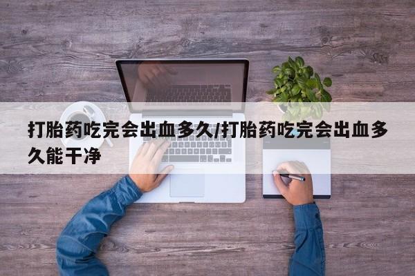 打胎药专卖微信打胎药吃完会出血多久/打胎药吃完会出血多久能干净