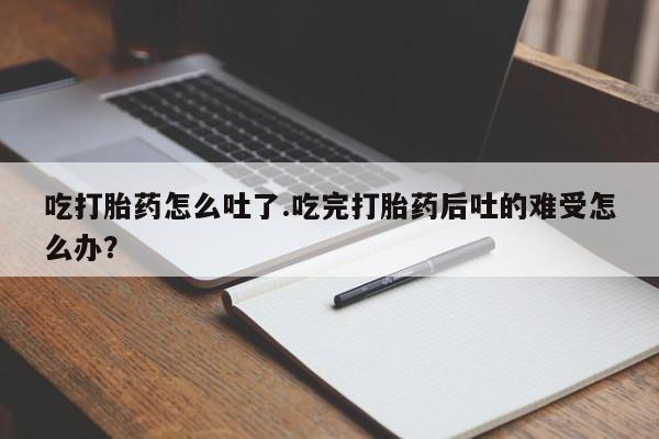 打胎药专卖微信吃打胎药怎么吐了.吃完打胎药后吐的难受怎么办？