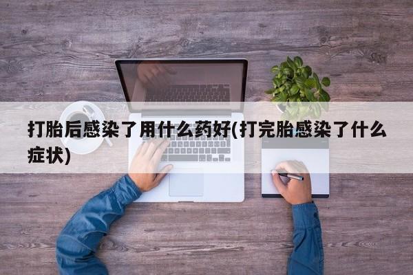 打胎药专卖微信打胎后感染了用什么药好(打完胎感染了什么症状)