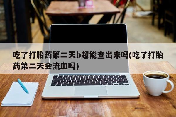 打胎药专卖微信吃了打胎药第二天b超能查出来吗(吃了打胎药第二天会流血吗)