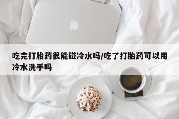 打胎药专卖微信吃完打胎药很能碰冷水吗/吃了打胎药可以用冷水洗手吗