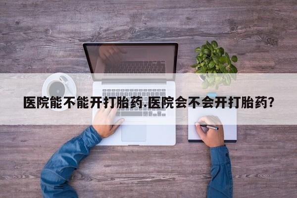 打胎药专卖微信医院能不能开打胎药.医院会不会开打胎药？