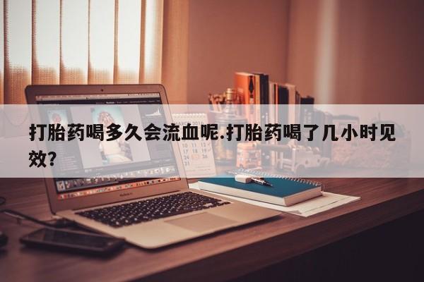 打胎药专卖微信打胎药喝多久会流血呢.打胎药喝了几小时见效？