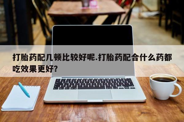 打胎药专卖微信打胎药配几顿比较好呢.打胎药配合什么药都吃效果更好？