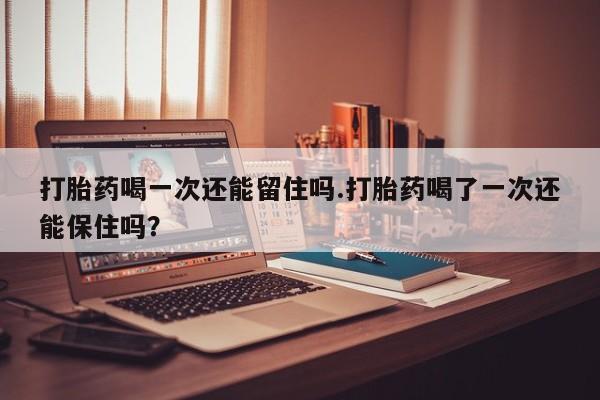 打胎药专卖微信打胎药喝一次还能留住吗.打胎药喝了一次还能保住吗？