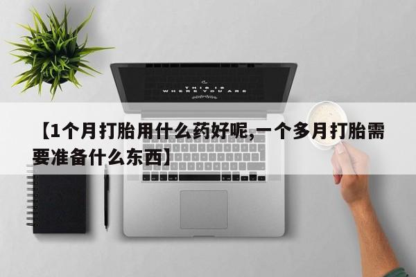 打胎药专卖微信【1个月打胎用什么药好呢,一个多月打胎需要准备什么东西】